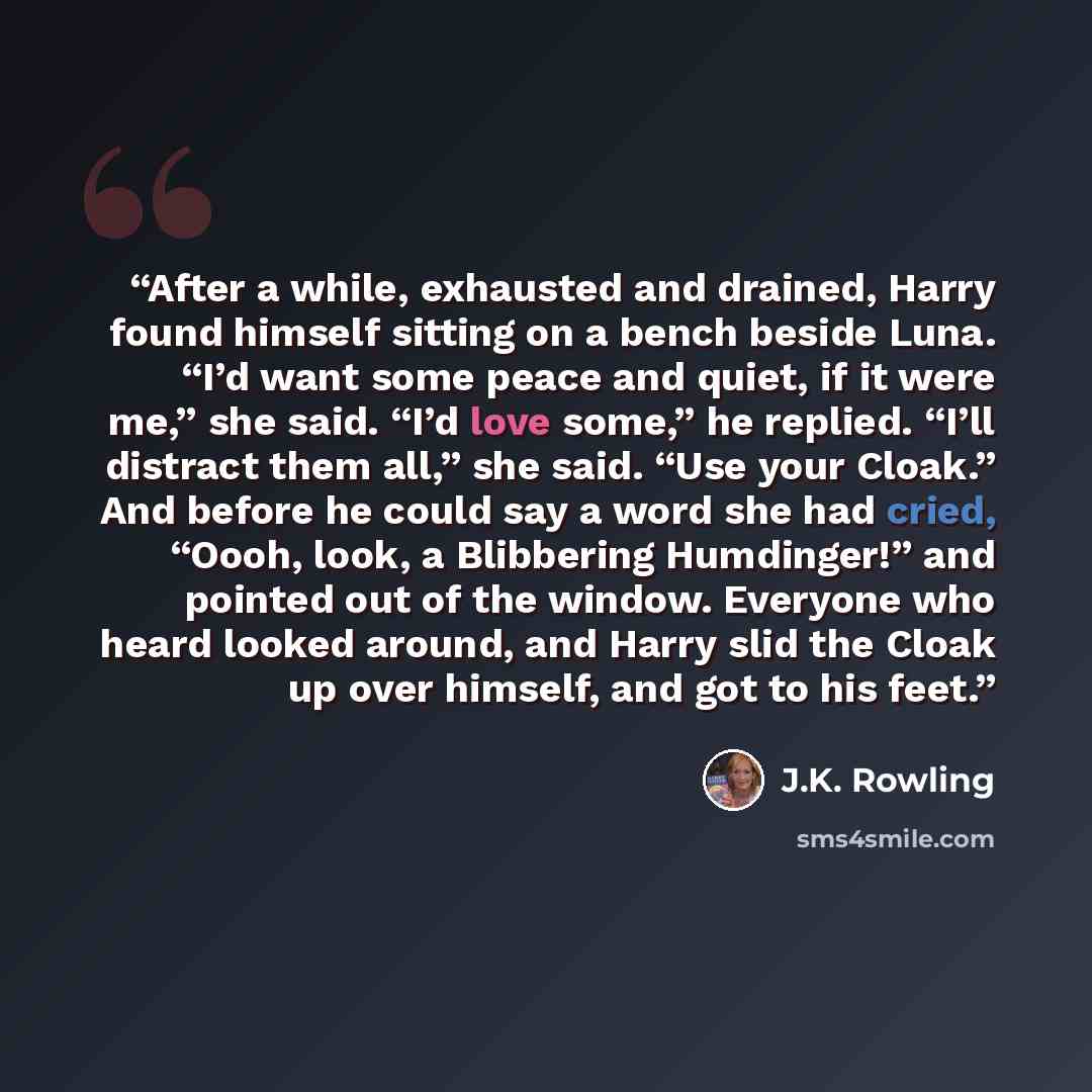 “After a while, exhausted and drained, Harry found himself sitting on a bench beside Luna. “I’d want some peace and quiet, if it were me,” she said. “I’d love some,” he replied. “I’ll distract them all,” she said. “Use your Cloak.” And before he could say a word she had cried, “Oooh, look, a…” quote by J.K. Rowling