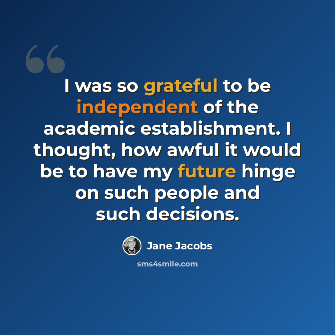 “I was so grateful to be independent of the academic establishment. I thought, how awful it would be to have my future hinge on such people and such decisions.” quote by Jane Jacobs