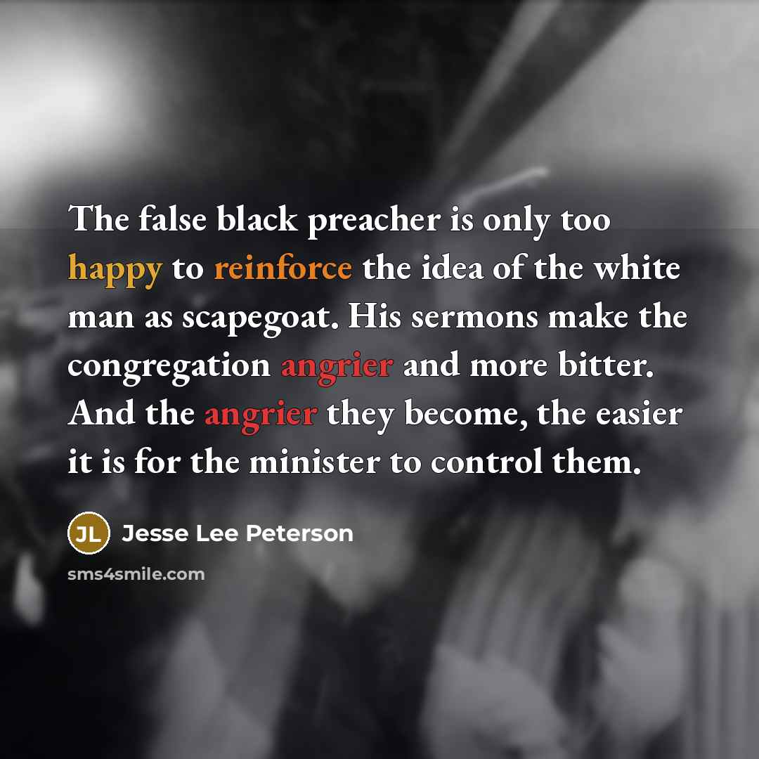 “The false black preacher is only too happy to reinforce the idea of the white man as scapegoat. His sermons make the congregation angrier and more bitter. And the angrier they become, the easier it is for the minister to control them.” quote by Jesse Lee Peterson