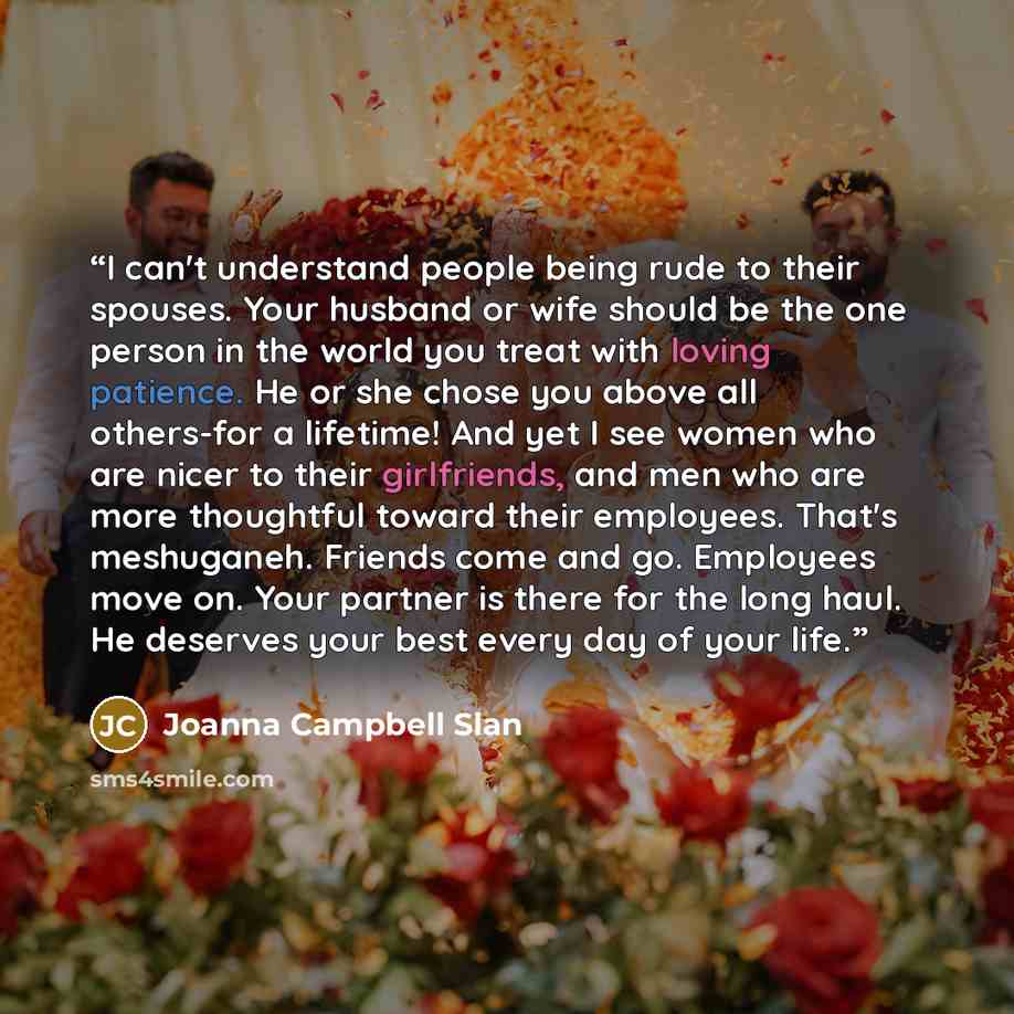 “I can't understand people being rude to their spouses. Your husband or wife should be the one person in the world you treat with loving patience. He or she chose you above all others-for a lifetime! And yet I see women who are nicer to their girlfriends, and men who are more thoughtful toward…” quote by Joanna Campbell Slan