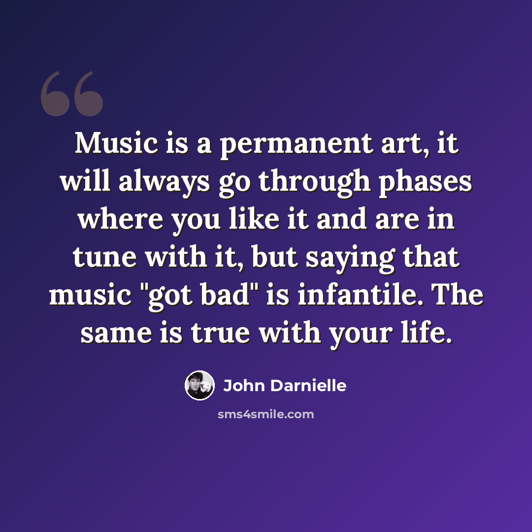 “Music is a permanent art, it will always go through phases where you like it and are in tune with it, but saying that music "got bad" is infantile. The same is true with your life.” quote by John Darnielle