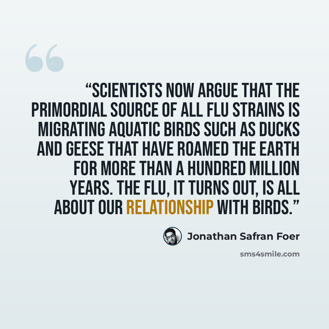 “scientists now argue that the primordial source of all flu strains is migrating aquatic birds such as ducks and geese that have roamed the earth for more than a hundred million years. The flu, it turns out, is all about our relationship with birds.” quote by Jonathan Safran Foer
