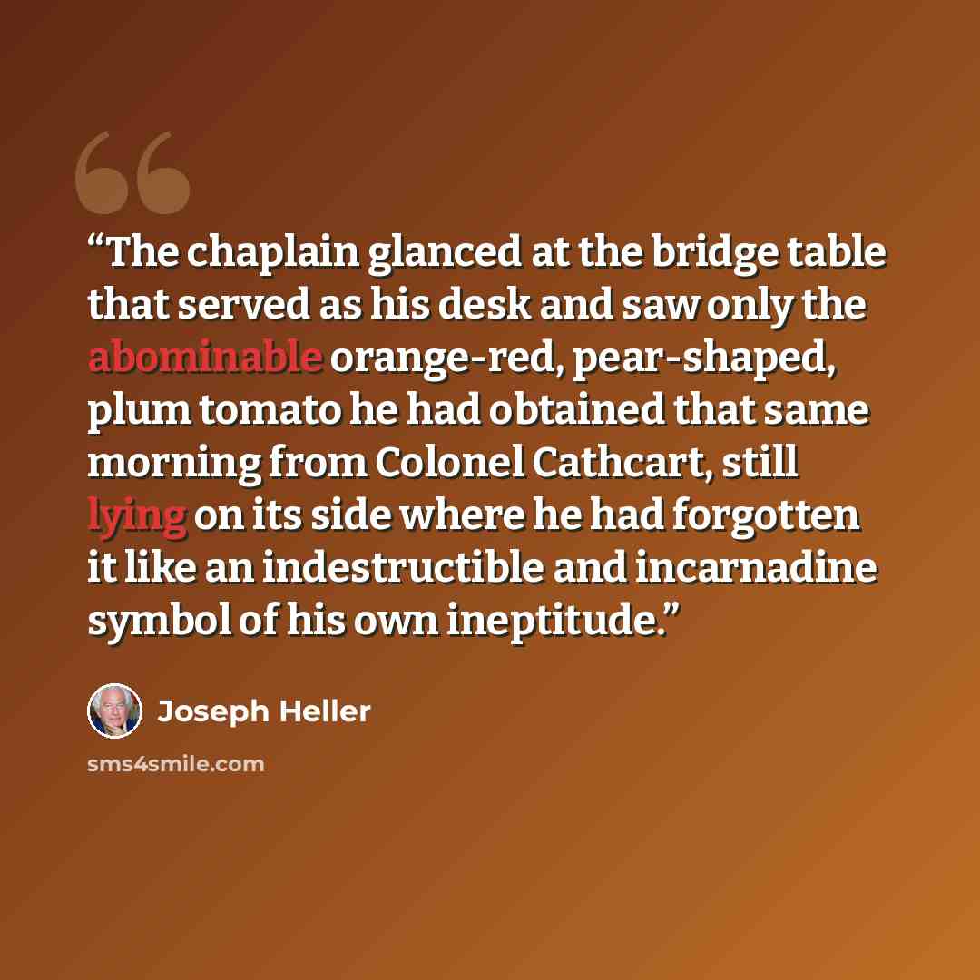 “The chaplain glanced at the bridge table that served as his desk and saw only the abominable orange-red, pear-shaped, plum tomato he had obtained that same morning from Colonel Cathcart, still lying on its side where he had forgotten it like an indestructible and incarnadine symbol of his own…” quote by Joseph Heller