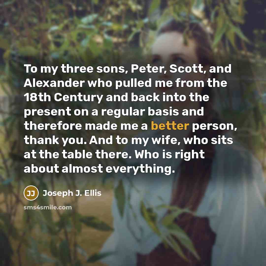 “To my three sons, Peter, Scott, and Alexander who pulled me from the 18th Century and back into the present on a regular basis and therefore made me a better person, thank you. And to my wife, who sits at the table there. Who is right about almost everything.” quote by Joseph J. Ellis