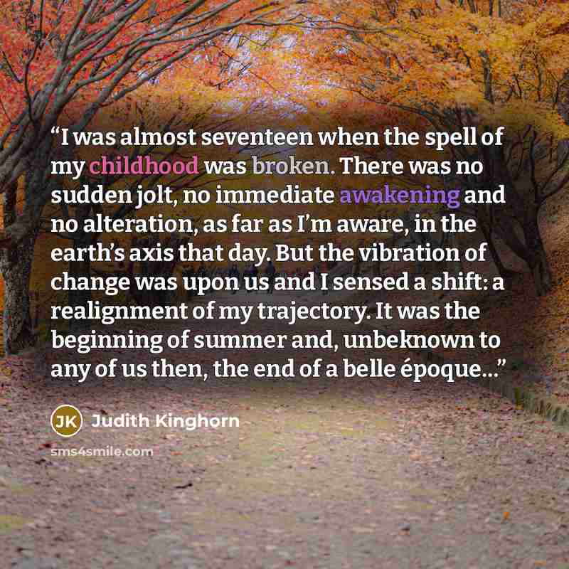 “I was almost seventeen when the spell of my childhood was broken. There was no sudden jolt, no immediate awakening and no alteration, as far as I’m aware, in the earth’s axis that day. But the vibration of change was upon us and I sensed a shift: a realignment of my trajectory. It was the…” quote by Judith Kinghorn