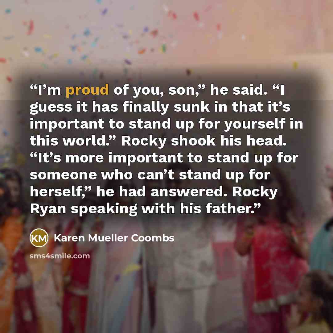 “I’m proud of you, son,” he said. “I guess it has finally sunk in that it’s important to stand up for yourself in this world.” Rocky shook his head. “It’s more important to stand up for someone who can’t stand up for herself,” he had answered. Rocky Ryan speaking with his father.” quote by Karen Mueller Coombs