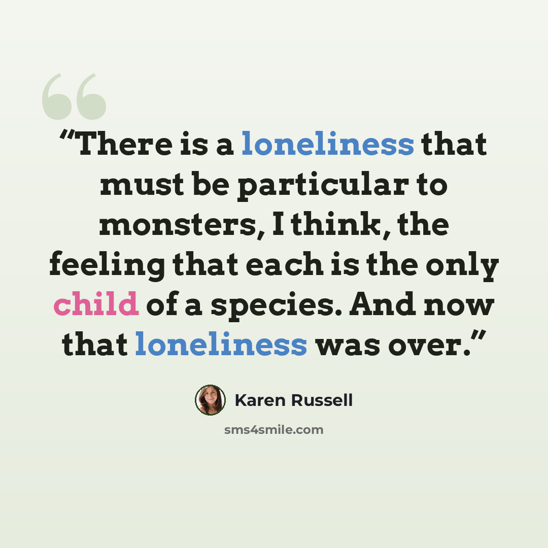 “There is a loneliness that must be particular to monsters, I think, the feeling that each is the only child of a species. And now that loneliness was over.” quote by Karen Russell