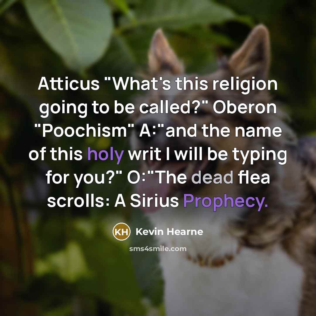 “Atticus "What's this religion going to be called?" Oberon "Poochism" A:"and the name of this holy writ I will be typing for you?" O:"The dead flea scrolls: A Sirius Prophecy.” quote by Kevin Hearne