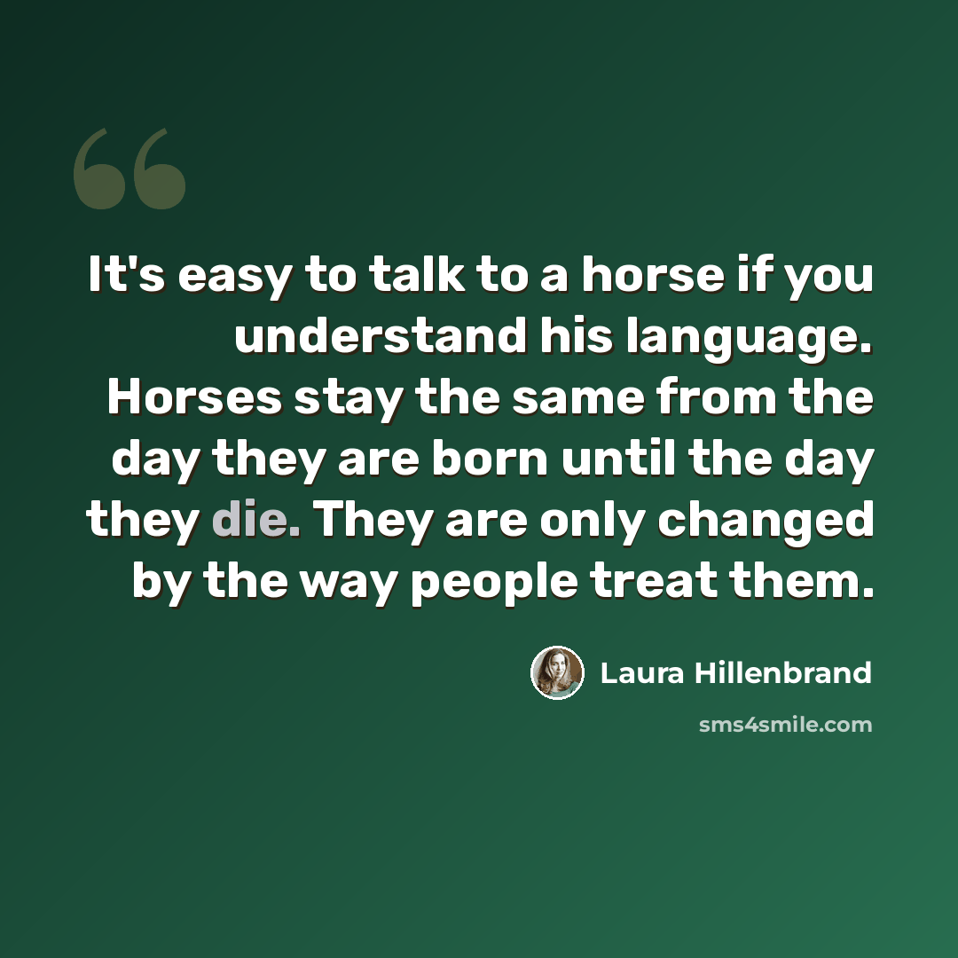 “It's easy to talk to a horse if you understand his language. Horses stay the same from the day they are born until the day they die. They are only changed by the way people treat them.” quote by Laura Hillenbrand