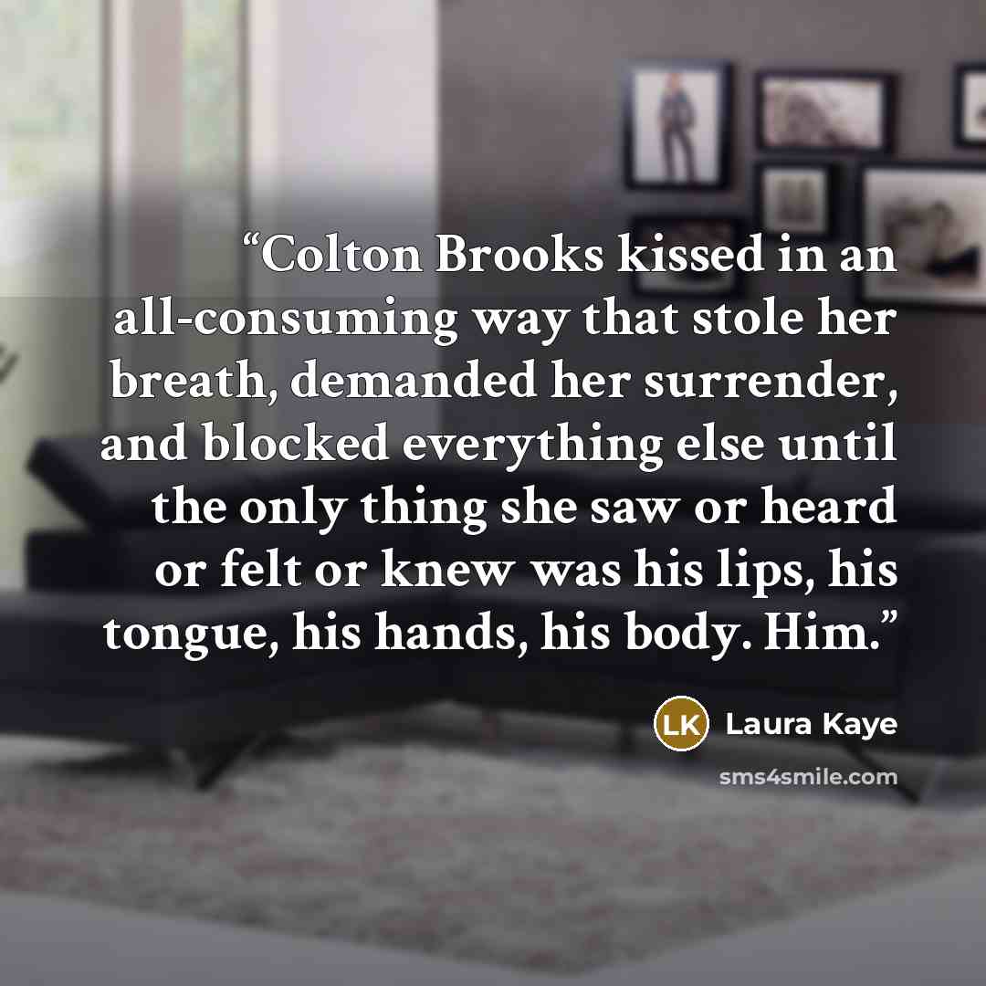 “Colton Brooks kissed in an all-consuming way that stole her breath, demanded her surrender, and blocked everything else until the only thing she saw or heard or felt or knew was his lips, his tongue, his hands, his body. Him.” quote by Laura Kaye