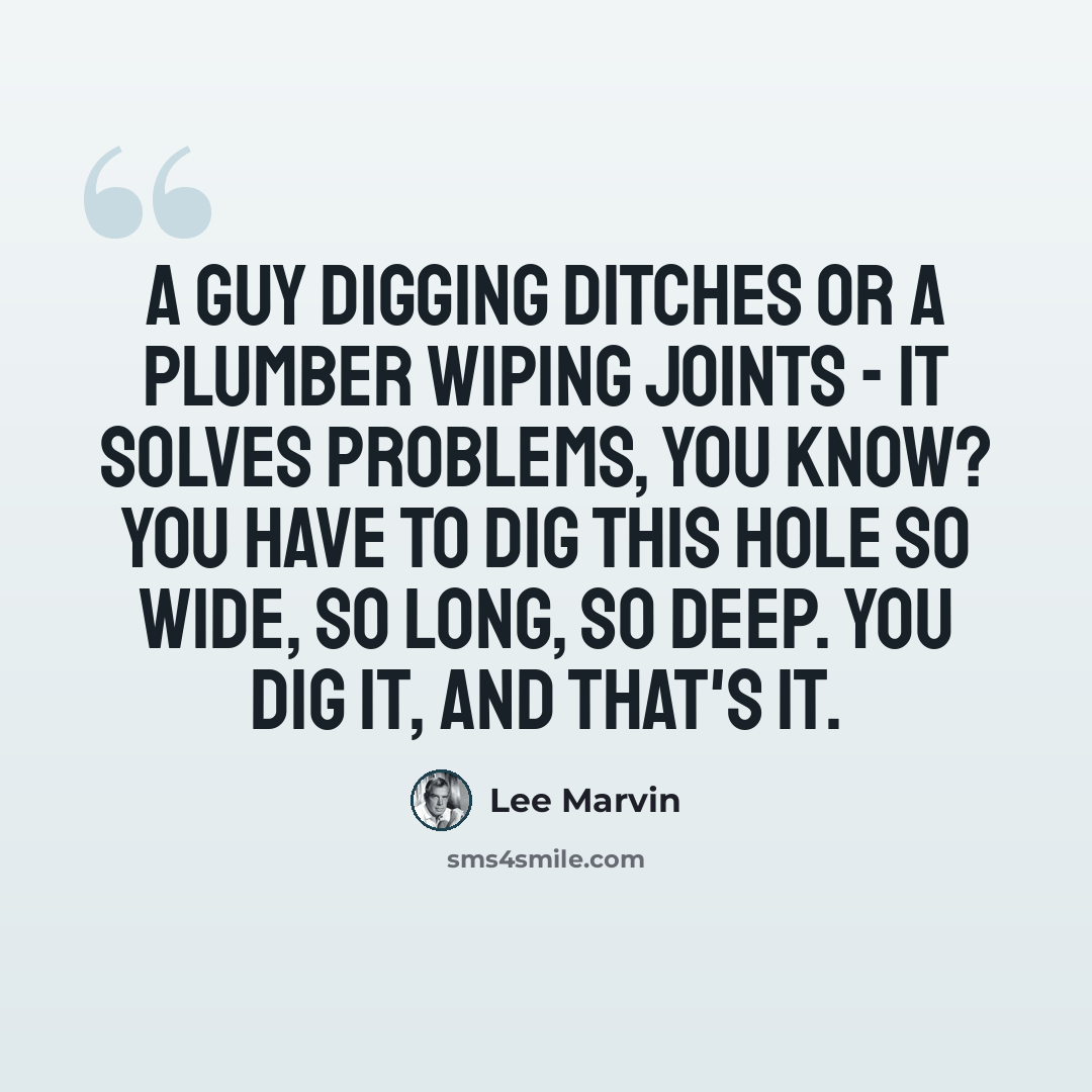 “A guy digging ditches or a plumber wiping joints - it solves problems, you know? You have to dig this hole so wide, so long, so deep. You dig it, and that's it.” quote by Lee Marvin
