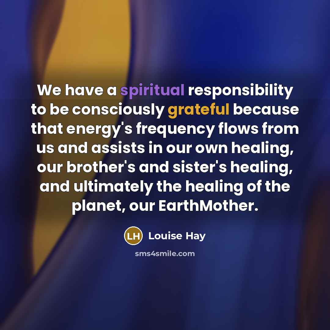 “We have a spiritual responsibility to be consciously grateful because that energy's frequency flows from us and assists in our own healing, our brother's and sister's healing, and ultimately the healing of the planet, our EarthMother.” quote by Louise Hay