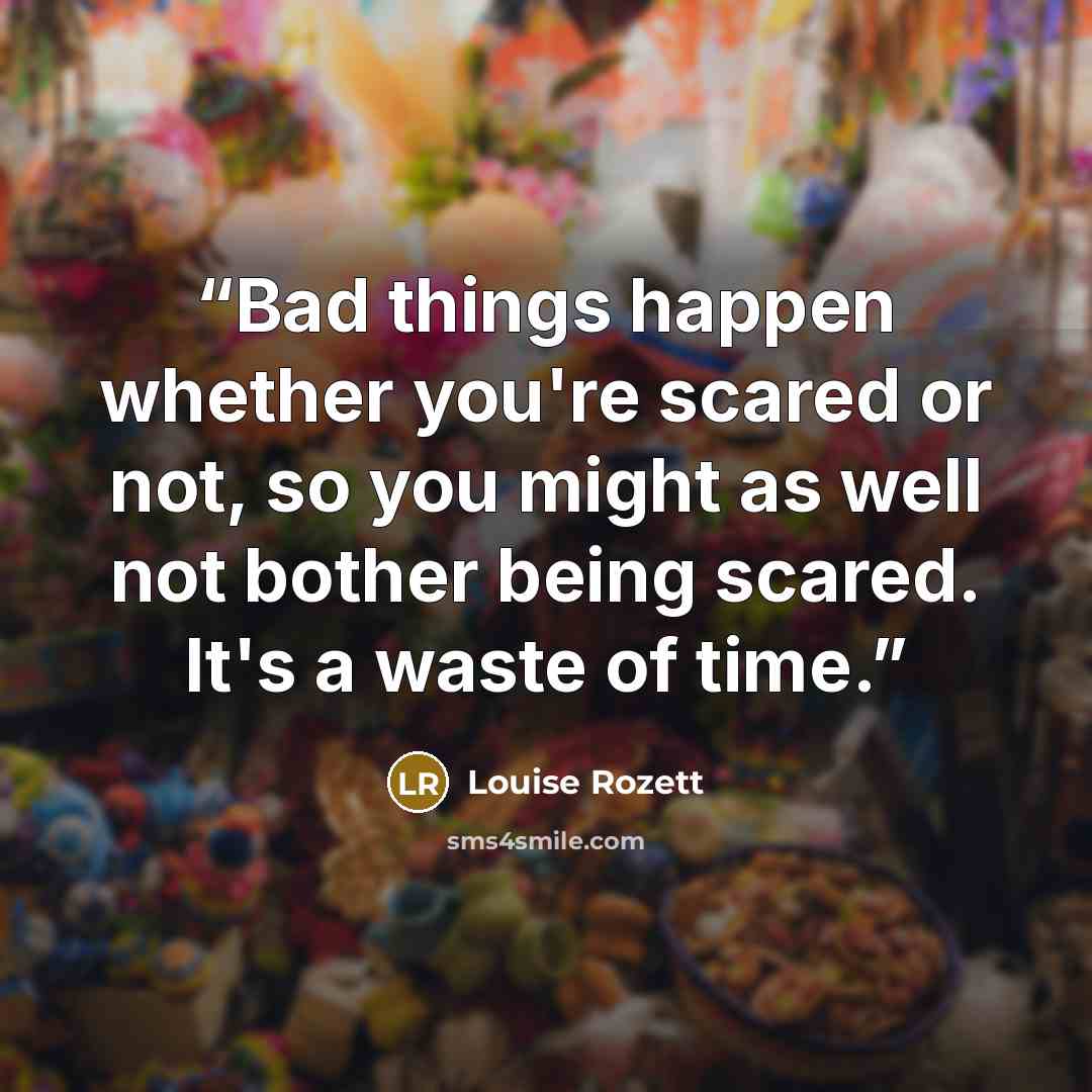 “Bad things happen whether you're scared or not, so you might as well not bother being scared. It's a waste of time.” quote by Louise Rozett