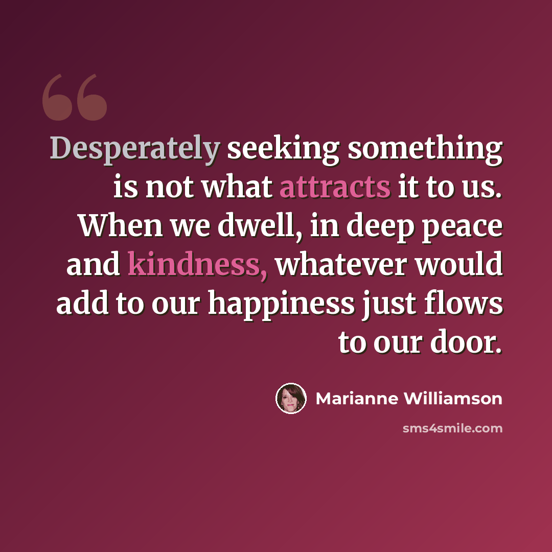 “Desperately seeking something is not what attracts it to us. When we dwell, in deep peace and kindness, whatever would add to our happiness just flows to our door.” quote by Marianne Williamson