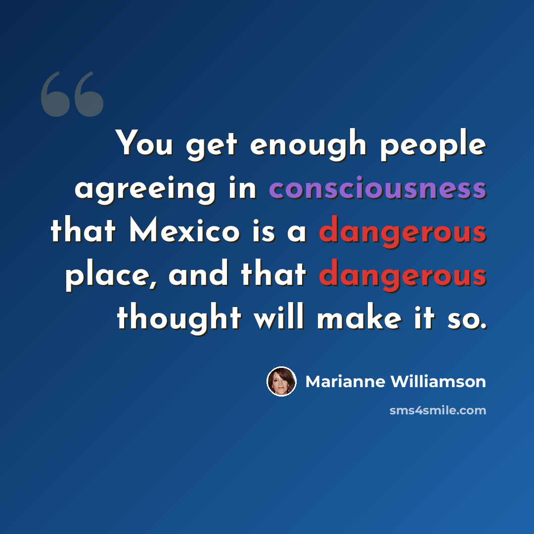 “You get enough people agreeing in consciousness that Mexico is a dangerous place, and that dangerous thought will make it so.” quote by Marianne Williamson