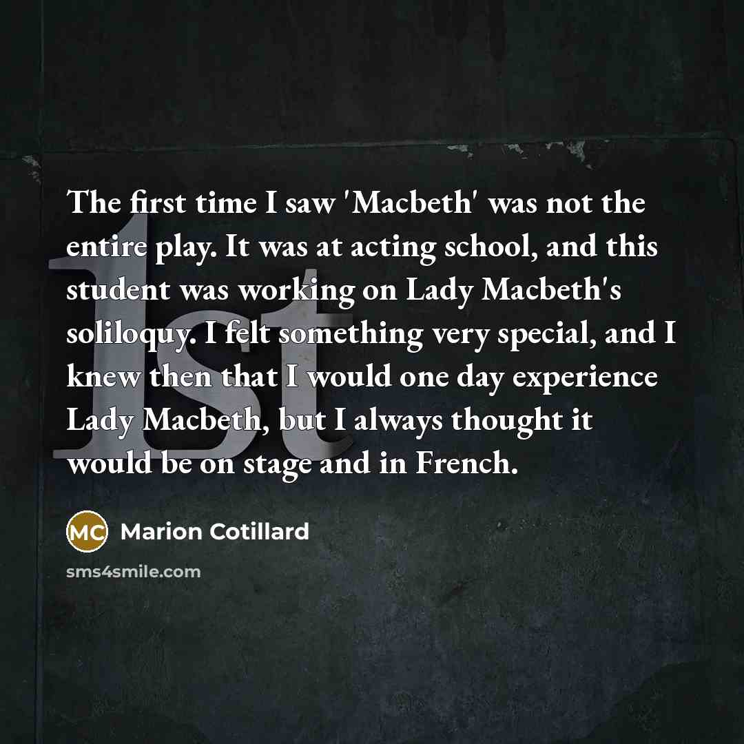 “The first time I saw 'Macbeth' was not the entire play. It was at acting school, and this student was working on Lady Macbeth's soliloquy. I felt something very special, and I knew then that I would one day experience Lady Macbeth, but I always thought it would be on stage and in French.” quote by Marion Cotillard