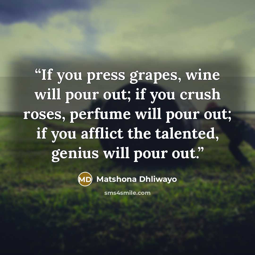 “If you press grapes, wine will pour out; if you crush roses, perfume will pour out; if you afflict the talented, genius will pour out.” quote by Matshona Dhliwayo