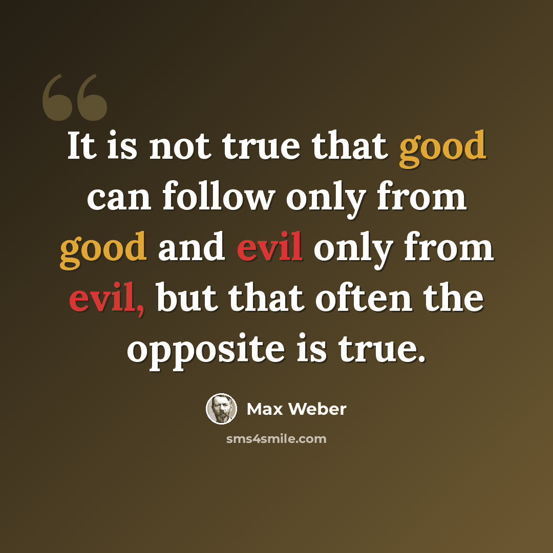 “It is not true that good can follow only from good and evil only from evil, but that often the opposite is true.” quote by Max Weber