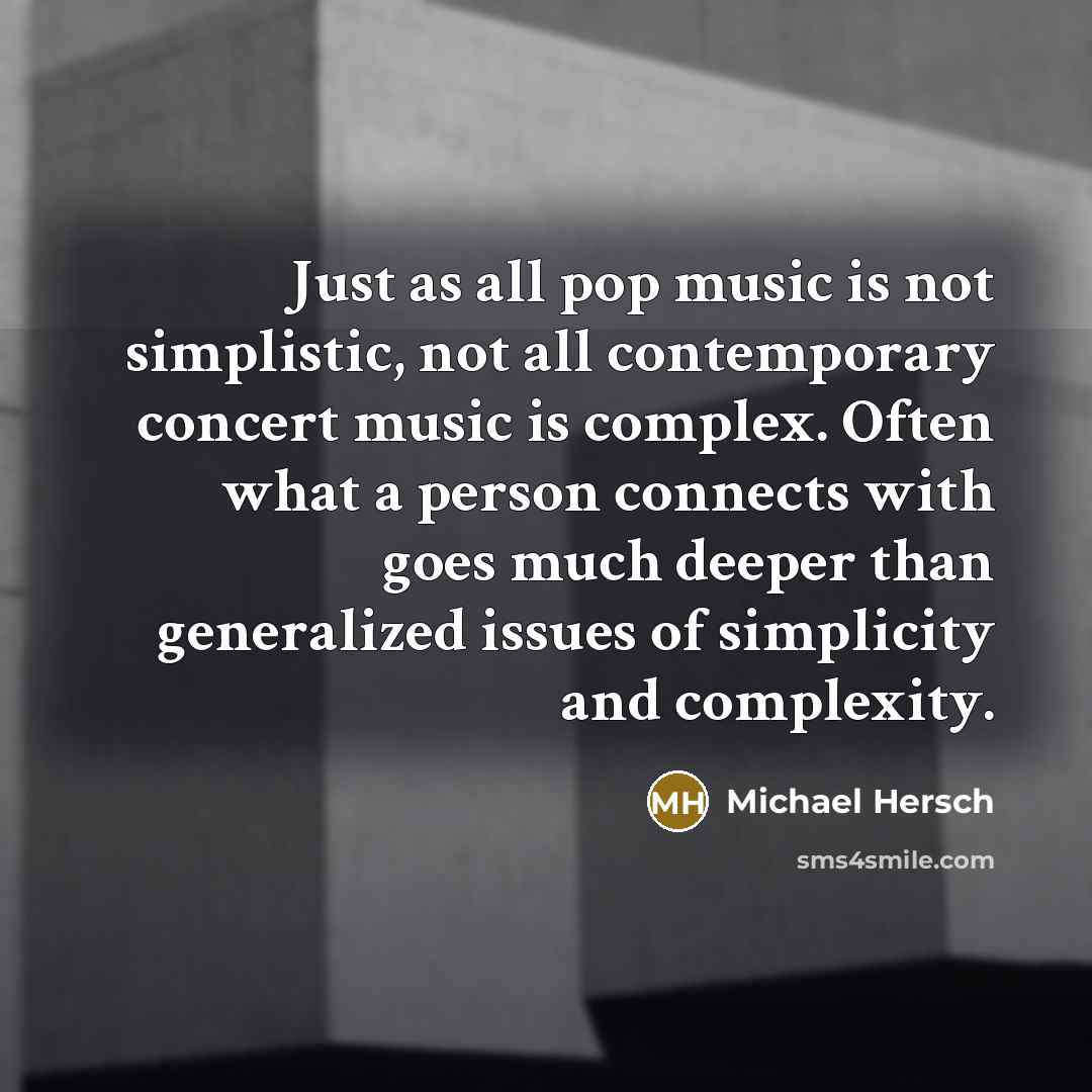 “Just as all pop music is not simplistic, not all contemporary concert music is complex. Often what a person connects with goes much deeper than generalized issues of simplicity and complexity.” quote by Michael Hersch