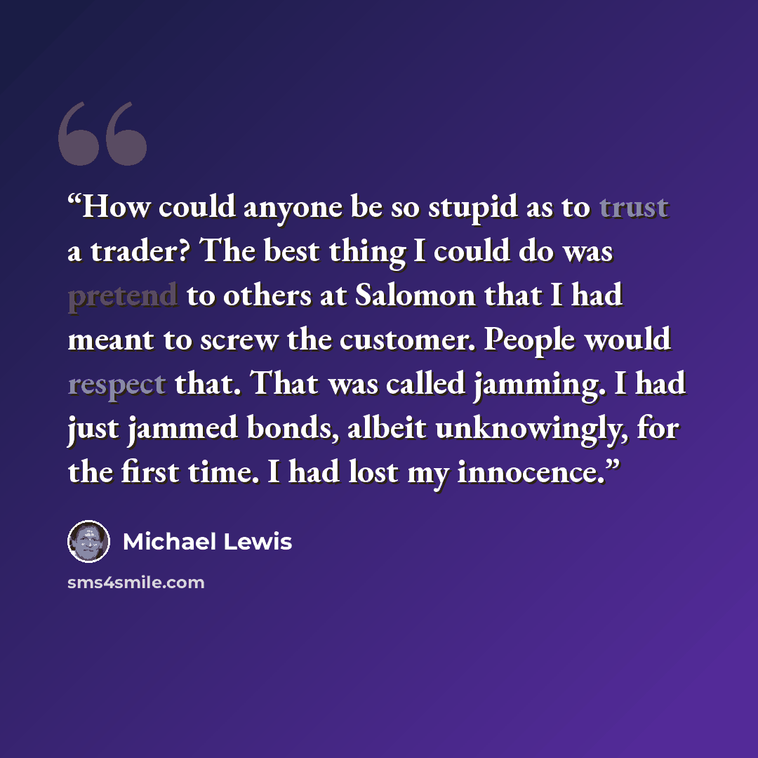 “How could anyone be so stupid as to trust a trader? The best thing I could do was pretend to others at Salomon that I had meant to screw the customer. People would respect that. That was called jamming. I had just jammed bonds, albeit unknowingly, for the first time. I had lost my innocence.” quote by Michael Lewis