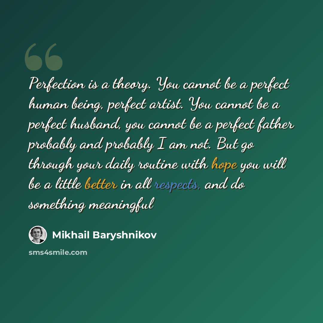 “Perfection is a theory. You cannot be a perfect human being, perfect artist. You cannot be a perfect husband, you cannot be a perfect father probably and probably I am not. But go through your daily routine with hope you will be a little better in all respects, and do something meaningful” quote by Mikhail Baryshnikov