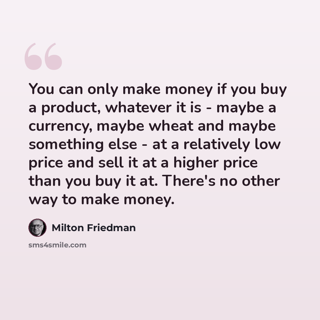 “You can only make money if you buy a product, whatever it is - maybe a currency, maybe wheat and maybe something else - at a relatively low price and sell it at a higher price than you buy it at. There's no other way to make money.” quote by Milton Friedman