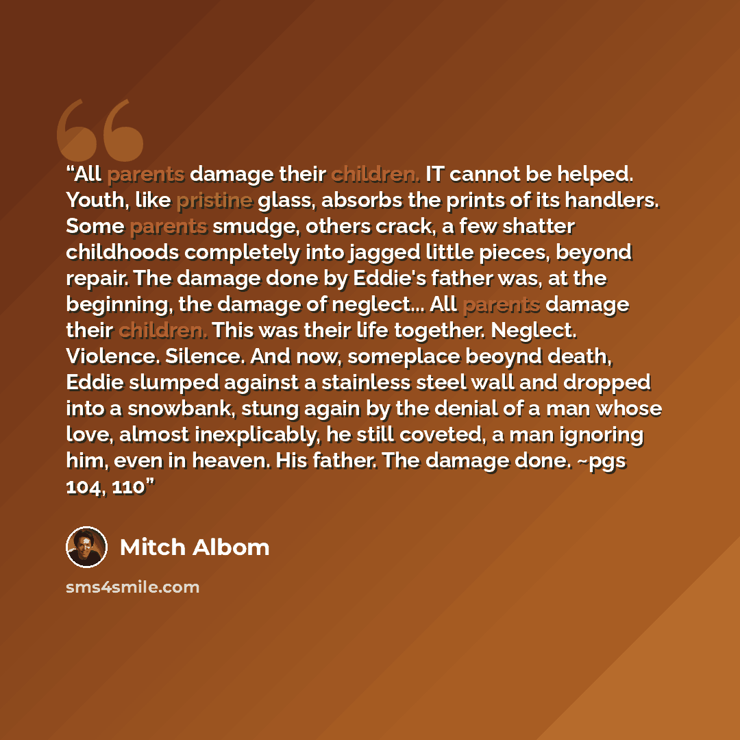 “All parents damage their children. IT cannot be helped. Youth, like pristine glass, absorbs the prints of its handlers. Some parents smudge, others crack, a few shatter childhoods completely into jagged little pieces, beyond repair. The damage done by Eddie's father was, at the beginning, the…” quote by Mitch Albom