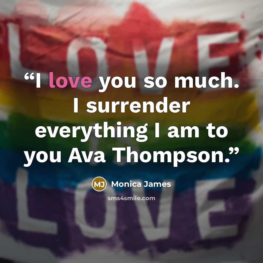 “I love you so much. I surrender everything I am to you Ava Thompson.” quote by Monica James