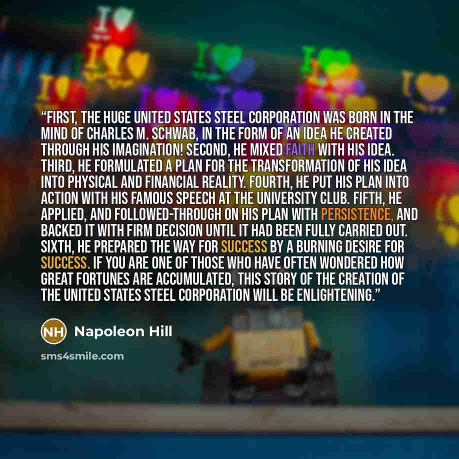 “First, the huge United States Steel Corporation was born in the mind of Charles M. Schwab, in the form of an IDEA he created through his IMAGINATION! Second, he mixed FAITH with his IDEA. Third, he formulated a PLAN for the transformation of his IDEA into physical and financial reality. Fourth, he…” quote by Napoleon Hill