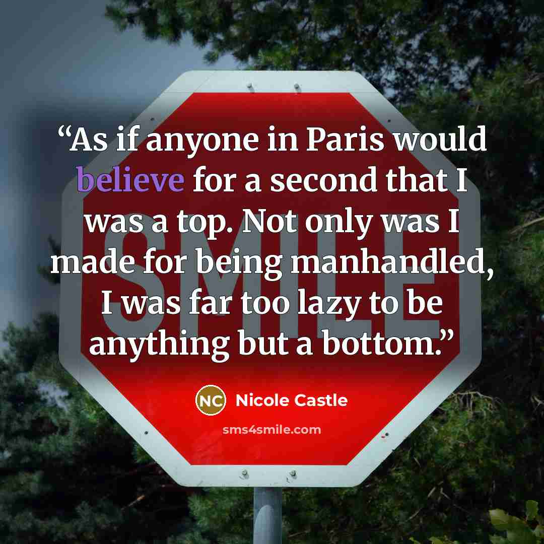 “As if anyone in Paris would believe for a second that I was a top. Not only was I made for being manhandled, I was far too lazy to be anything but a bottom.” quote by Nicole Castle