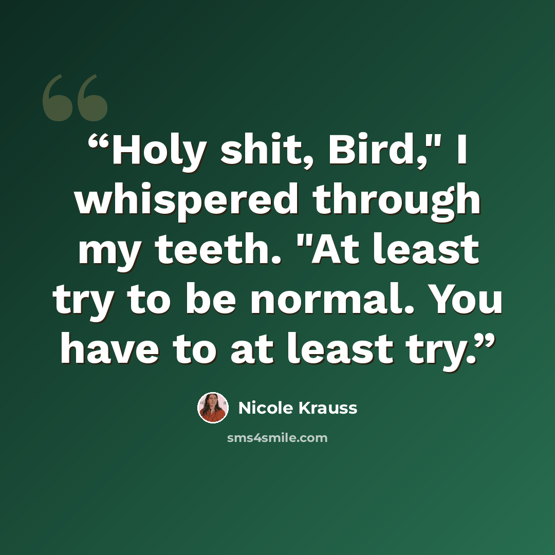 “Holy shit, Bird," I whispered through my teeth. "At least try to be normal. You have to at least try.” quote by Nicole Krauss