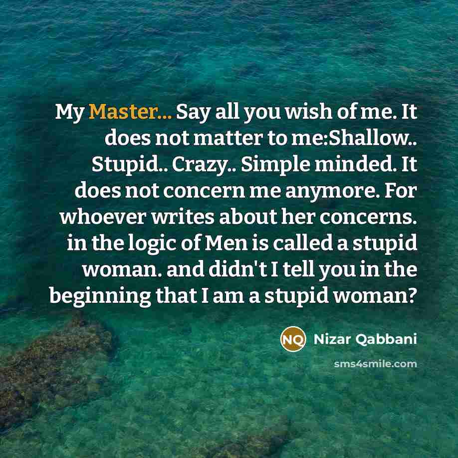 “My Master... Say all you wish of me. It does not matter to me:Shallow.. Stupid.. Crazy.. Simple minded. It does not concern me anymore. For whoever writes about her concerns. in the logic of Men is called a stupid woman. and didn't I tell you in the beginning that I am a stupid woman?” quote by Nizar Qabbani