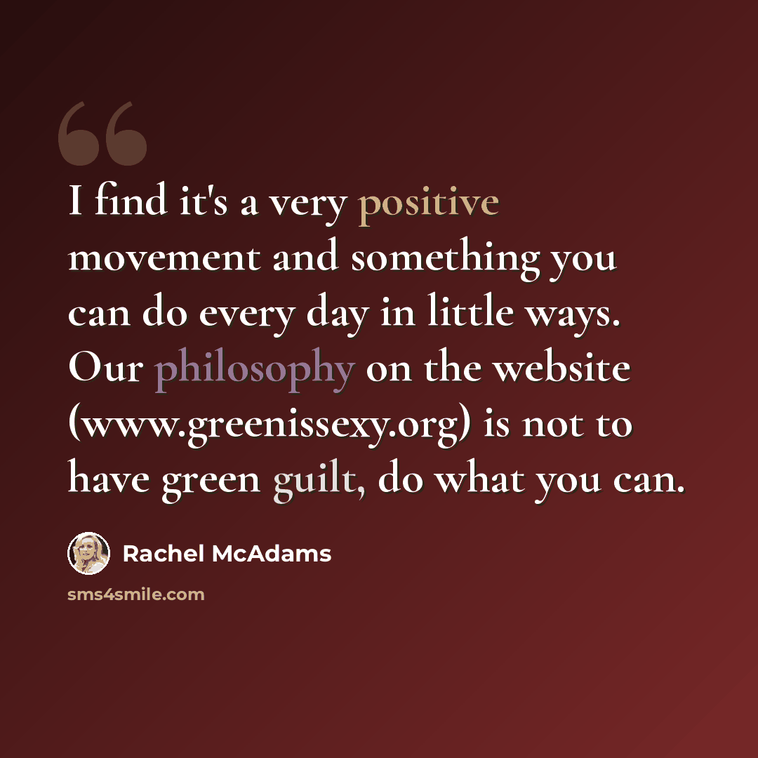 “I find it's a very positive movement and something you can do every day in little ways. Our philosophy on the website (www.greenissexy.org) is not to have green guilt, do what you can.” quote by Rachel McAdams