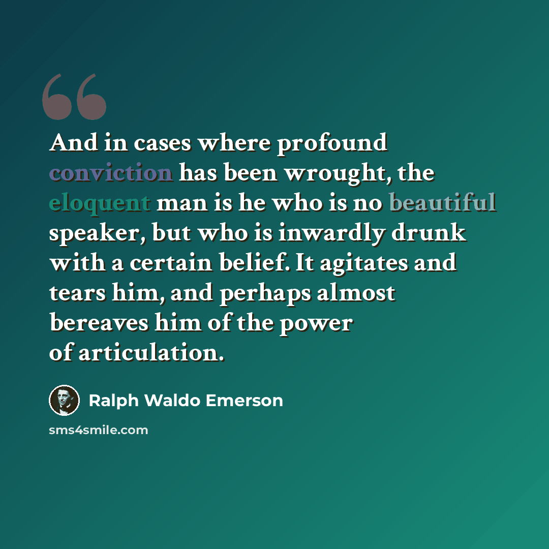 “And in cases where profound conviction has been wrought, the eloquent man is he who is no beautiful speaker, but who is inwardly drunk with a certain belief. It agitates and tears him, and perhaps almost bereaves him of the power of articulation.” quote by Ralph Waldo Emerson