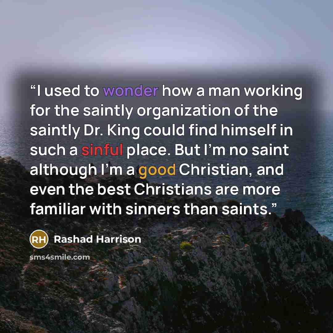 “I used to wonder how a man working for the saintly organization of the saintly Dr. King could find himself in such a sinful place. But I'm no saint although I'm a good Christian, and even the best Christians are more familiar with sinners than saints.” quote by Rashad Harrison