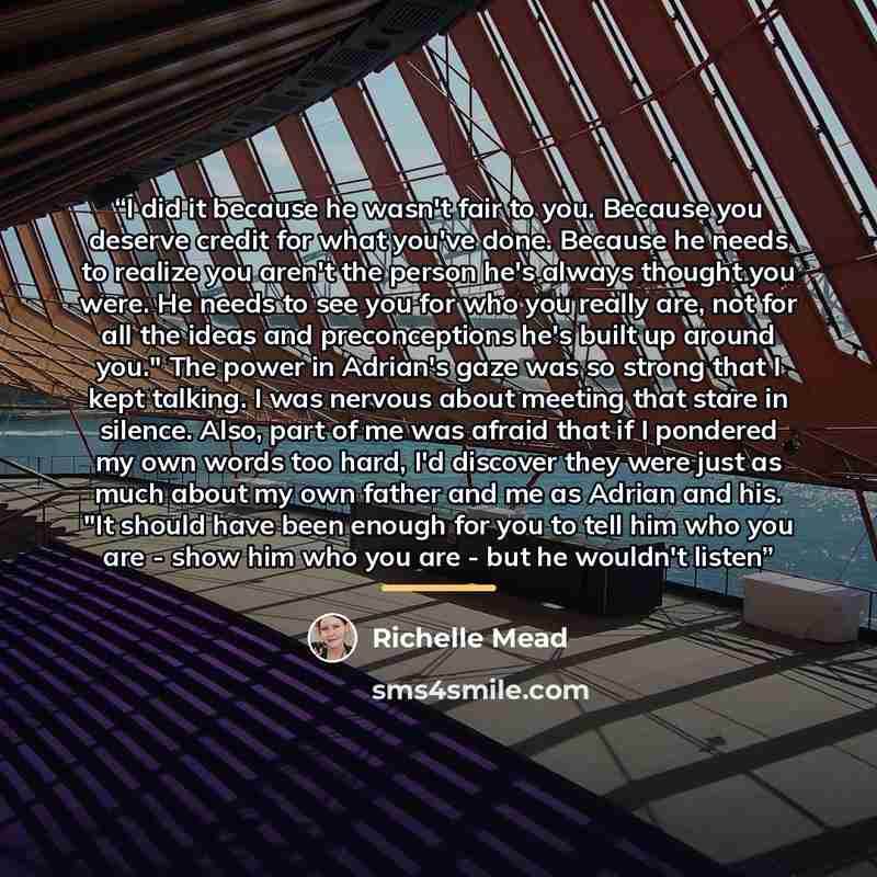 “I did it because he wasn't fair to you. Because you deserve credit for what you've done. Because he needs to realize you aren't the person he's always thought you were. He needs to see you for who you really are, not for all the ideas and preconceptions he's built up around you." The power in…” quote by Richelle Mead