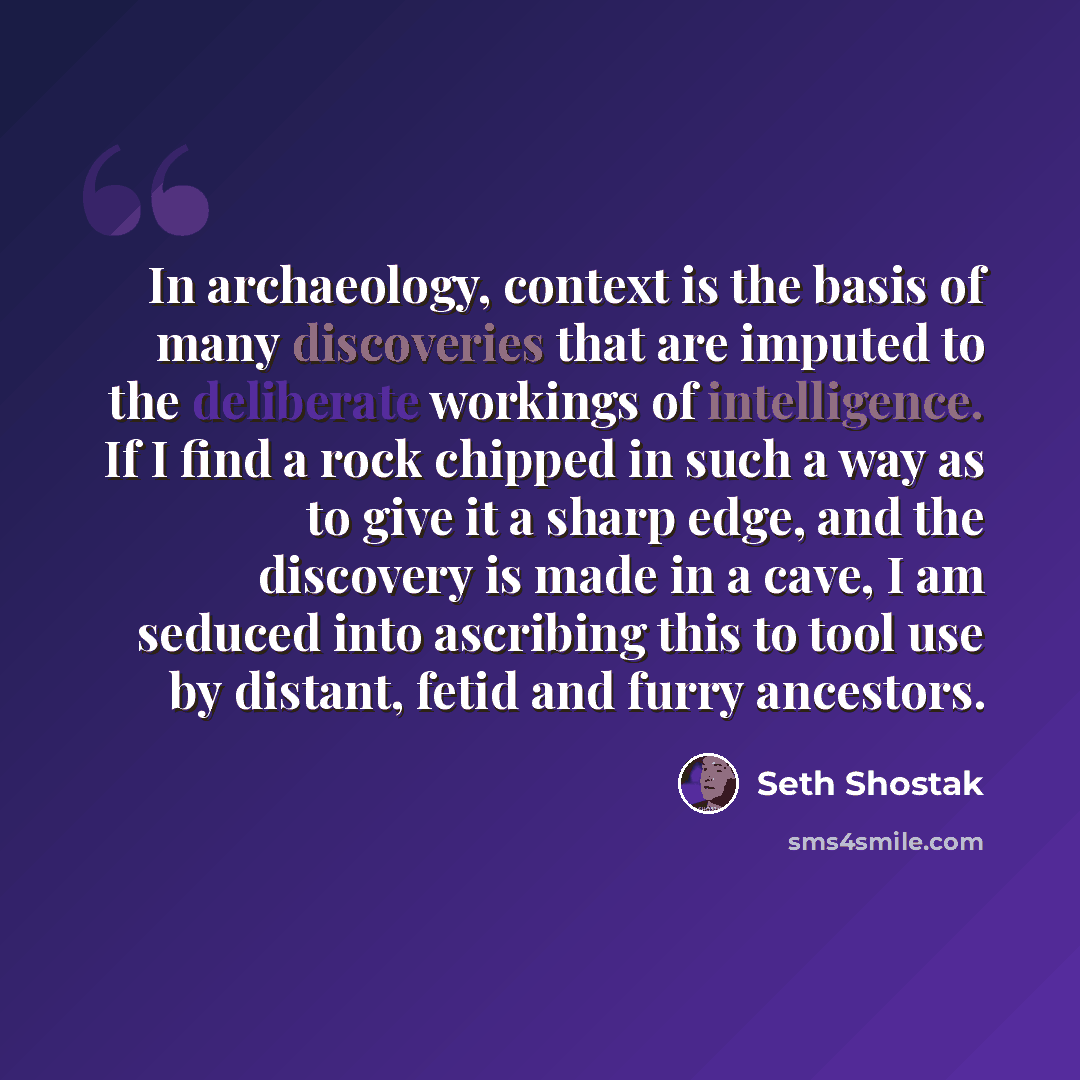 “In archaeology, context is the basis of many discoveries that are imputed to the deliberate workings of intelligence. If I find a rock chipped in such a way as to give it a sharp edge, and the discovery is made in a cave, I am seduced into ascribing this to tool use by distant, fetid and furry…” quote by Seth Shostak