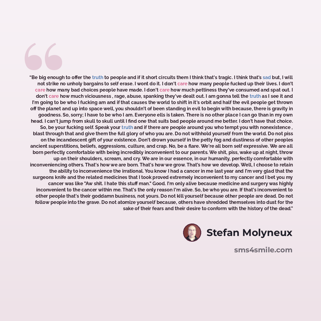 “Be big enough to offer the truth to people and if it short circuits them I think that's tragic. I think that's sad but, I will not strike no unholy bargains to self erase. I wont do it. I don't care how many people fucked up their lives. I don't care how many bad choices people have made. I don't…” quote by Stefan Molyneux
