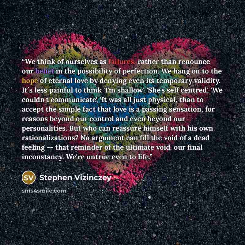 “We think of ourselves as failures, rather than renounce our belief in the possibility of perfection. We hang on to the hope of eternal love by denying even its temporary validity. It´s less painful to think 'I'm shallow', 'She's self centred', 'We couldn't communicate', 'It was all just physical'…” quote by Stephen Vizinczey