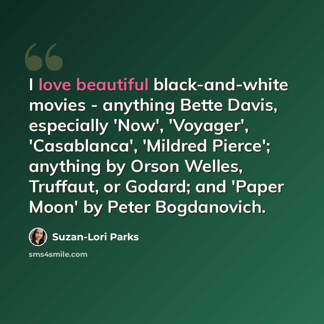 “I love beautiful black-and-white movies - anything Bette Davis, especially 'Now', 'Voyager', 'Casablanca', 'Mildred Pierce'; anything by Orson Welles, Truffaut, or Godard; and 'Paper Moon' by Peter Bogdanovich.” quote by Suzan-Lori Parks