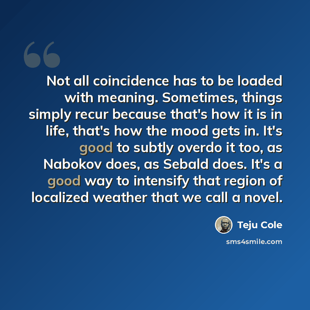 “Not all coincidence has to be loaded with meaning. Sometimes, things simply recur because that's how it is in life, that's how the mood gets in. It's good to subtly overdo it too, as Nabokov does, as Sebald does. It's a good way to intensify that region of localized weather that we call a novel.” quote by Teju Cole