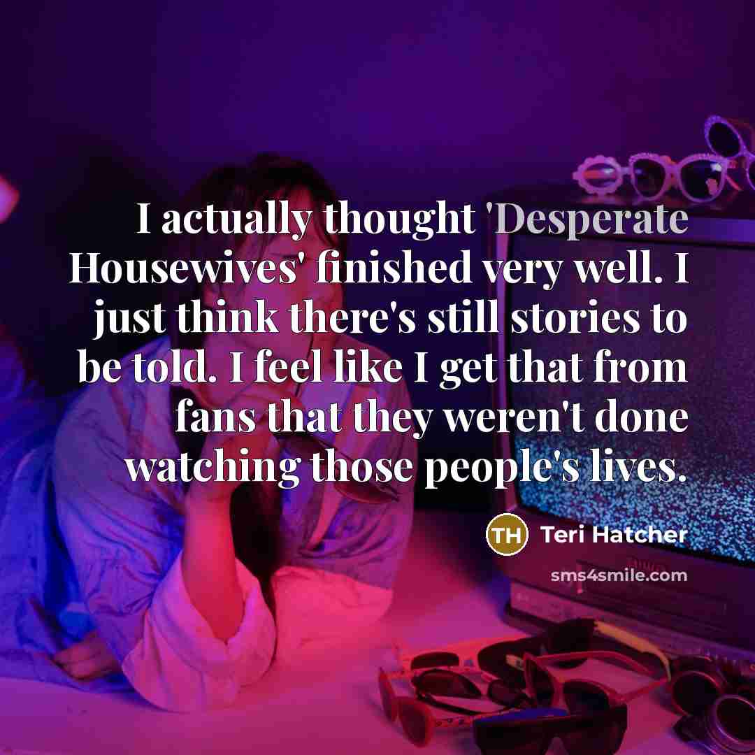 “I actually thought 'Desperate Housewives' finished very well. I just think there's still stories to be told. I feel like I get that from fans that they weren't done watching those people's lives.” quote by Teri Hatcher