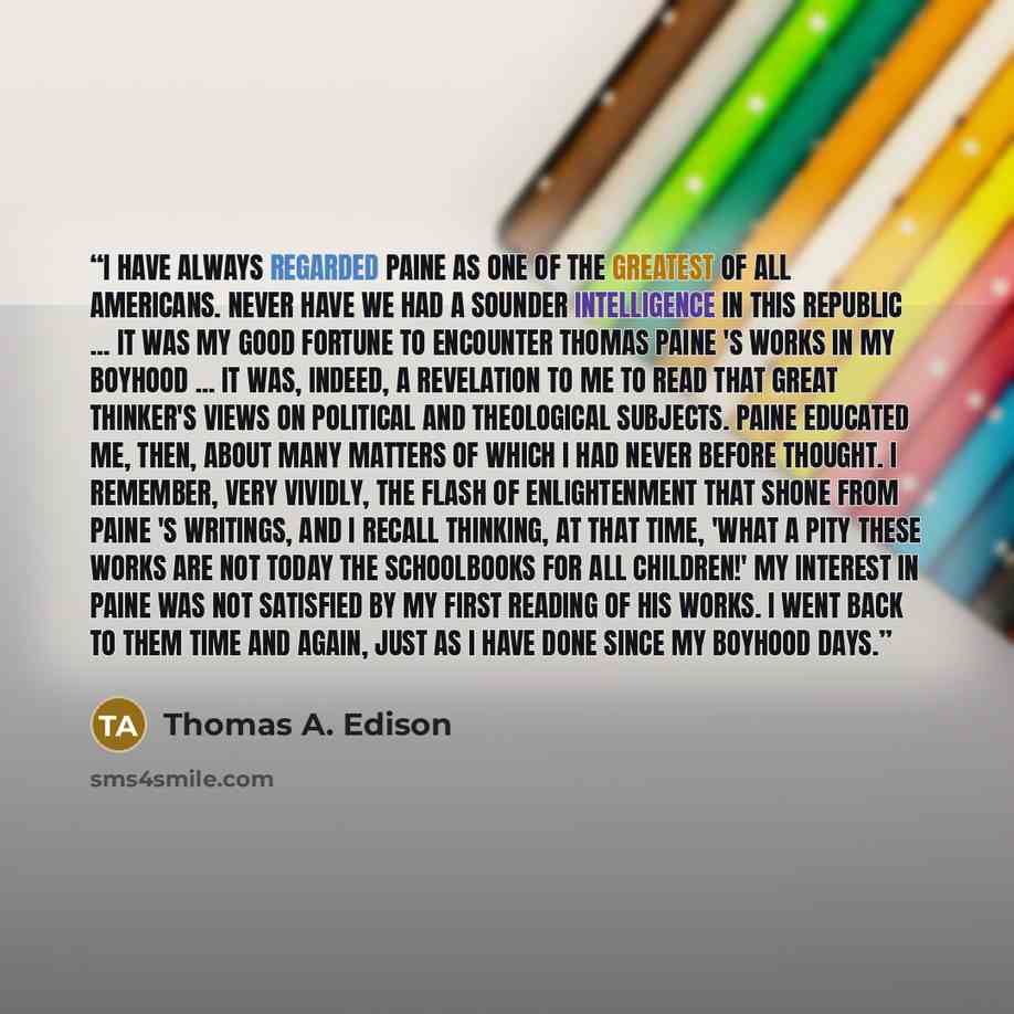 “I have always regarded Paine as one of the greatest of all Americans. Never have we had a sounder intelligence in this republic ... It was my good fortune to encounter Thomas Paine 's works in my boyhood ... it was, indeed, a revelation to me to read that great thinker's views on political and…” quote by Thomas A. Edison