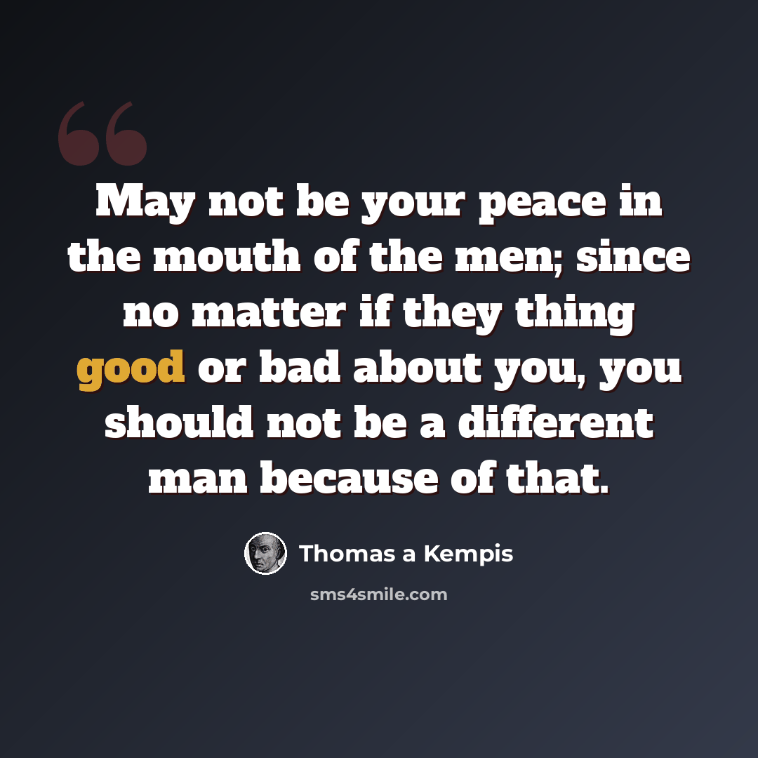 “May not be your peace in the mouth of the men; since no matter if they thing good or bad about you, you should not be a different man because of that.” quote by Thomas a Kempis