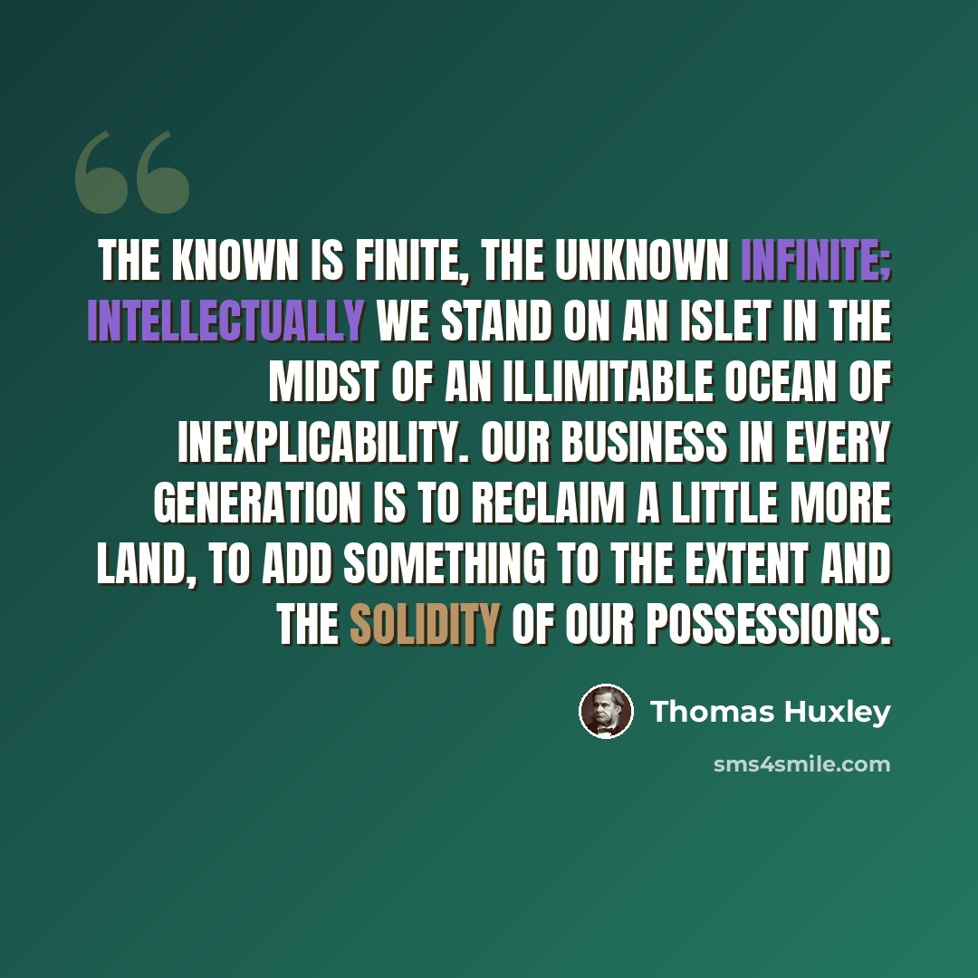 “The known is finite, the unknown infinite; intellectually we stand on an islet in the midst of an illimitable ocean of inexplicability. Our business in every generation is to reclaim a little more land, to add something to the extent and the solidity of our possessions.” quote by Thomas Huxley
