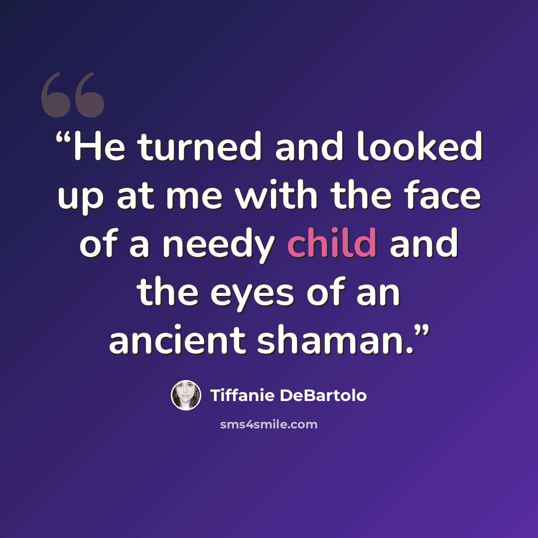 “He turned and looked up at me with the face of a needy child and the eyes of an ancient shaman.” quote by Tiffanie DeBartolo