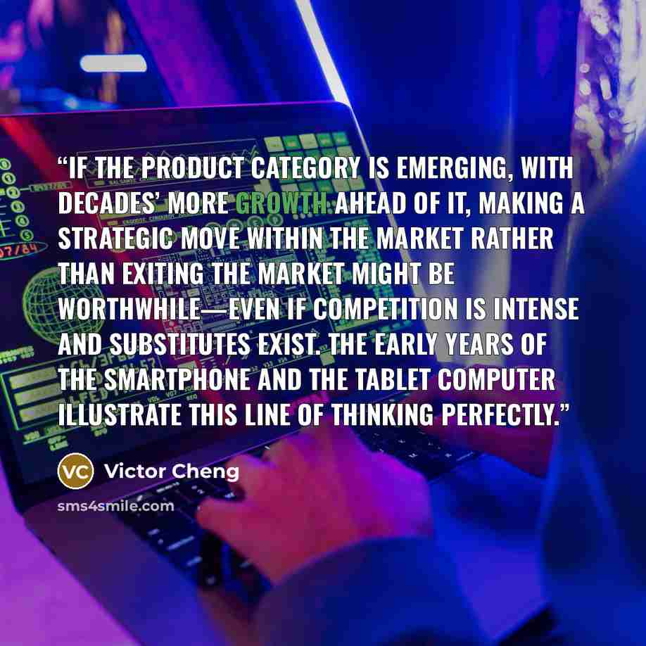 “if the product category is emerging, with decades’ more growth ahead of it, making a strategic move within the market rather than exiting the market might be worthwhile—even if competition is intense and substitutes exist. The early years of the smartphone and the tablet computer illustrate this…” quote by Victor Cheng