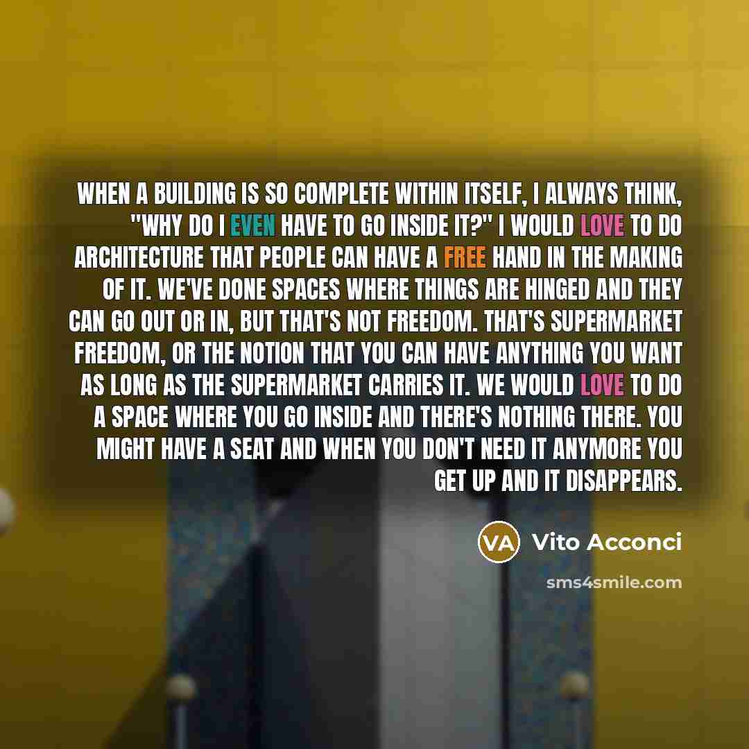 “When a building is so complete within itself, I always think, "Why do I even have to go inside it?" I would love to do architecture that people can have a free hand in the making of it. We've done spaces where things are hinged and they can go out or in, but that's not freedom. That's supermarket…” quote by Vito Acconci