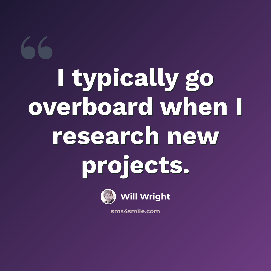 “I typically go overboard when I research new projects.” quote by Will Wright