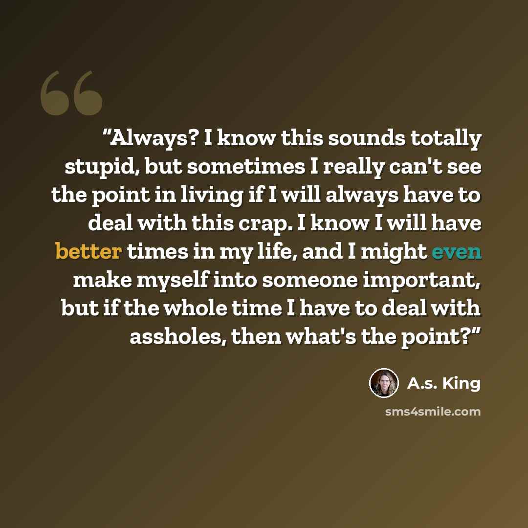 “Always? I know this sounds totally stupid, but sometimes I really can't see the point in living if I will always have to deal with this crap. I know I will have better times in my life, and I might even make myself into someone important, but if the whole time I have to deal with assholes, then…” quote by A.S. King